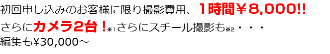 初回申し込みのお客様に限り撮影費用、1時間￥8,000!! さらにカメラ2台！※1さらにスチール撮影も※2・・・ 編集も\30,000～